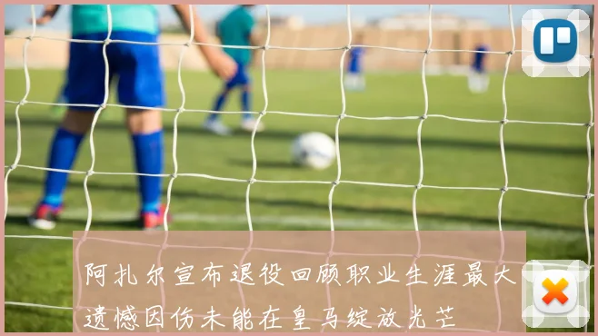 阿扎尔宣布退役回顾职业生涯最大遗憾因伤未能在皇马绽放光芒