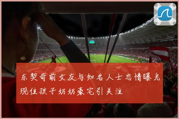 东契奇前女友与知名人士恋情曝光现住孩子奶奶豪宅引关注