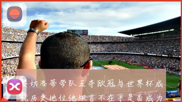 安切洛蒂带队五夺欧冠与世界杯成就历史地位他坦言不在乎是否成为第一人