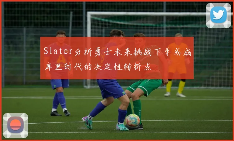 Slater分析勇士未来挑战下季或成库里时代的决定性转折点