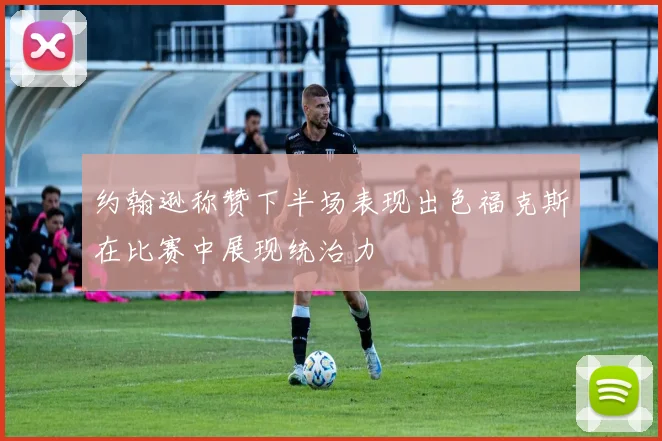 约翰逊称赞下半场表现出色福克斯在比赛中展现统治力
