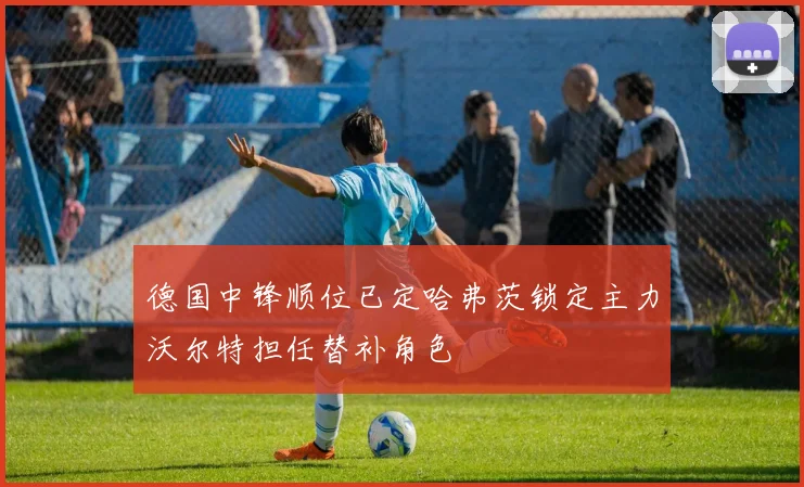 德国中锋顺位已定哈弗茨锁定主力沃尔特担任替补角色