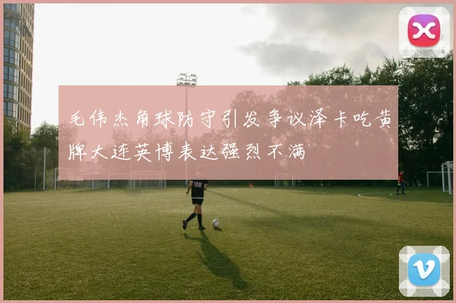 毛伟杰角球防守引发争议泽卡吃黄牌大连英博表达强烈不满