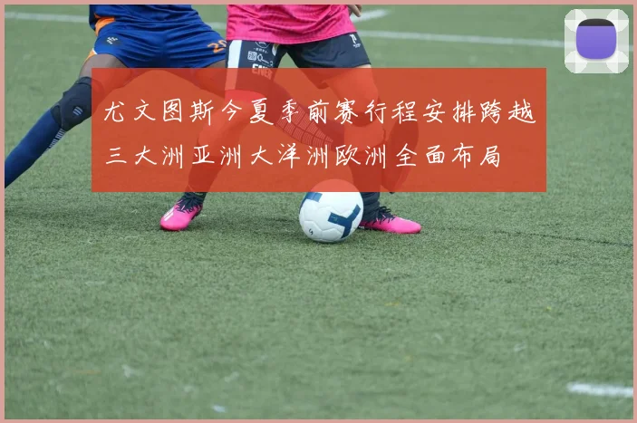 尤文图斯今夏季前赛行程安排跨越三大洲亚洲大洋洲欧洲全面布局