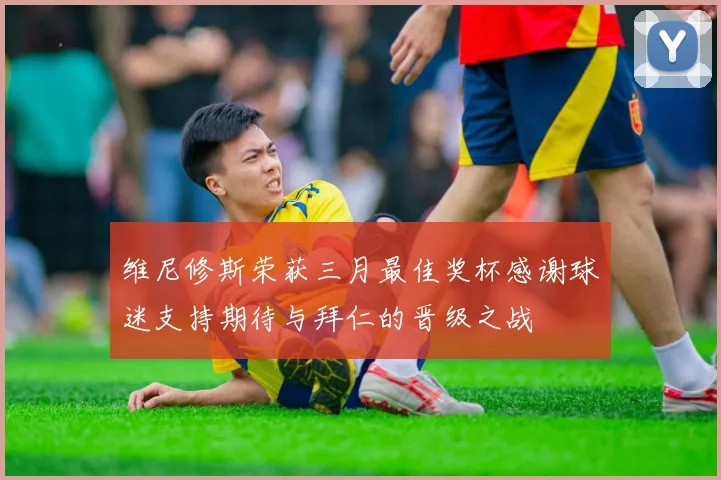 维尼修斯荣获三月最佳奖杯感谢球迷支持期待与拜仁的晋级之战