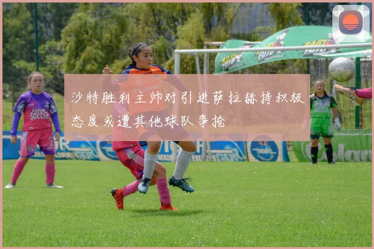 沙特胜利主帅对引进萨拉赫持积极态度或遭其他球队争抢