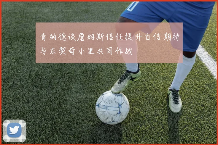 肯纳德谈詹姆斯信任提升自信期待与东契奇小里共同作战