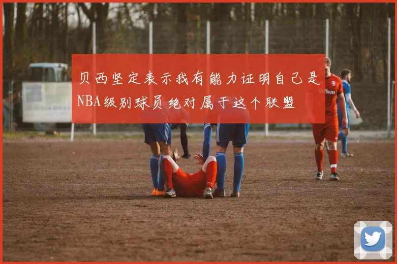 贝西坚定表示我有能力证明自己是NBA级别球员绝对属于这个联盟