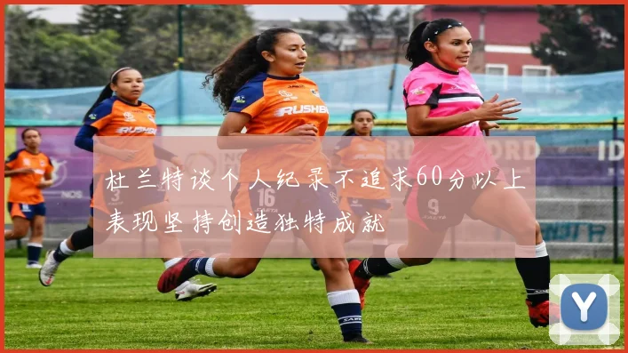 杜兰特谈个人纪录不追求60分以上表现坚持创造独特成就