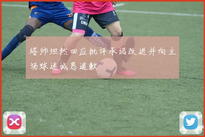 塔帅坦然回应批评承诺改进并向主场球迷诚恳道歉