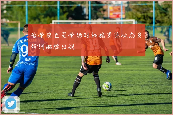 哈登谈巨星登场时机施罗德状态良好则继续出战