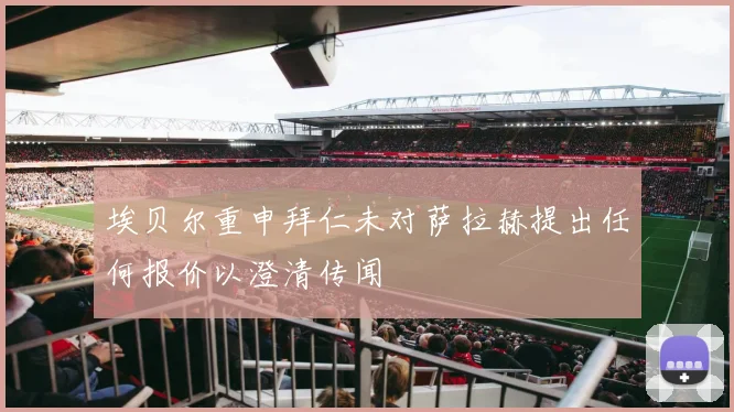 埃贝尔重申拜仁未对萨拉赫提出任何报价以澄清传闻