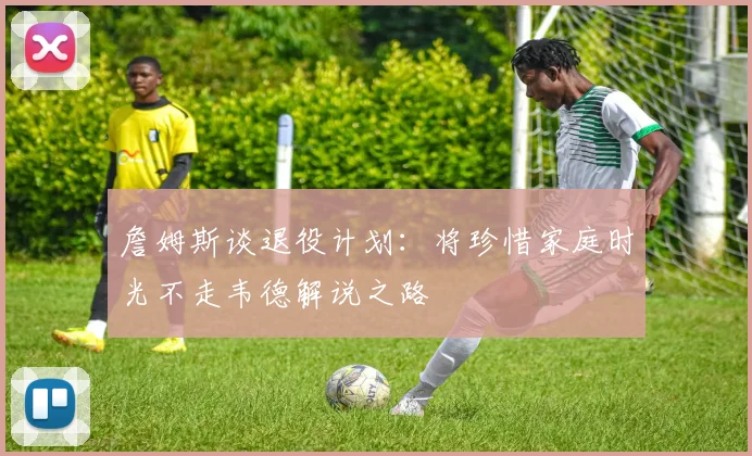 詹姆斯谈退役计划：将珍惜家庭时光不走韦德解说之路