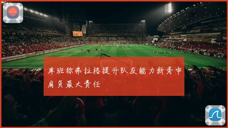 库班称弗拉格提升队友能力新秀中肩负最大责任