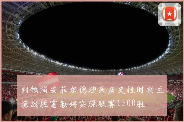 利物浦安菲尔德迎来历史性时刻主场战胜富勒姆实现联赛1500胜