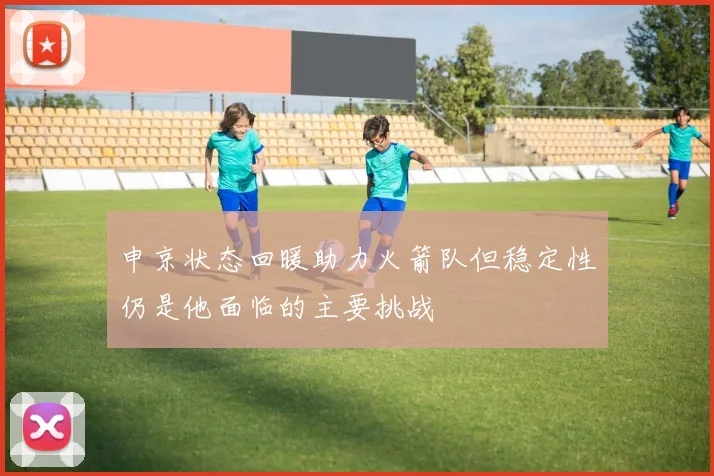 申京状态回暖助力火箭队但稳定性仍是他面临的主要挑战