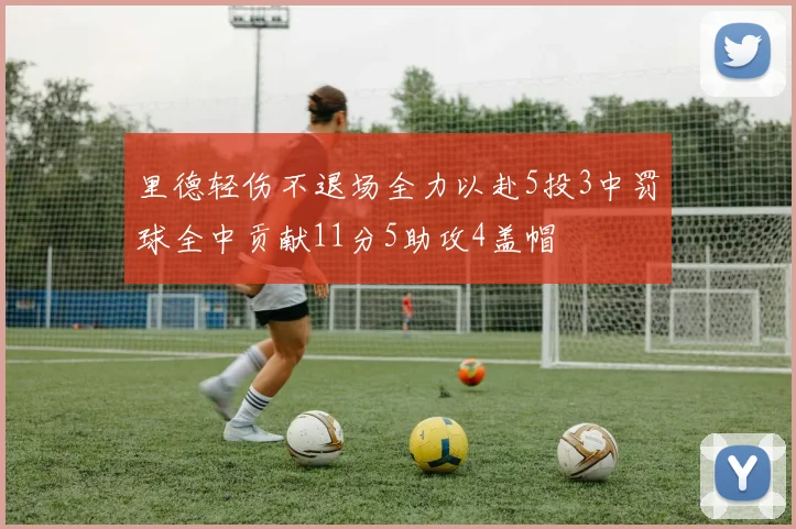 里德轻伤不退场全力以赴5投3中罚球全中贡献11分5助攻4盖帽