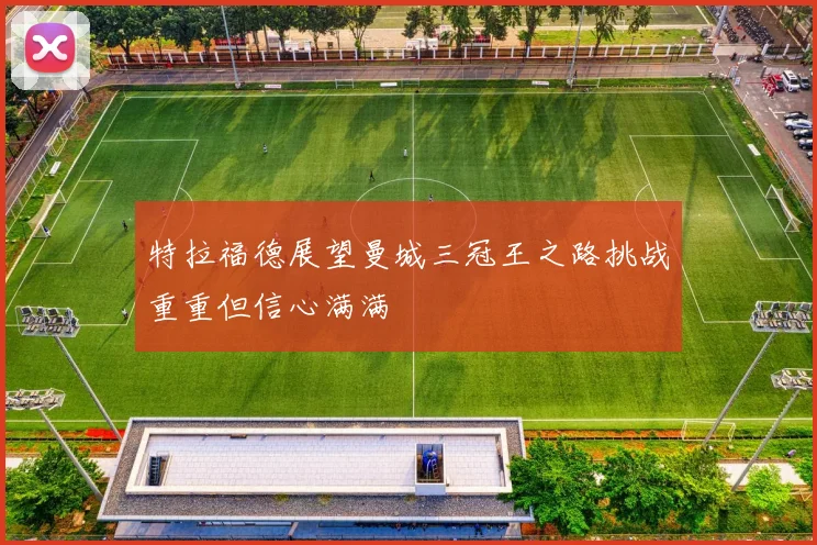特拉福德展望曼城三冠王之路挑战重重但信心满满
