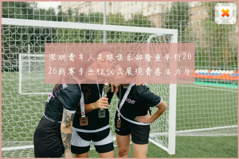 深圳青年人足球俱乐部隆重举行2026新赛季出征仪式展现青春活力与拼搏精神