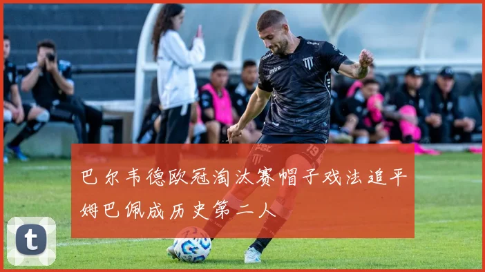 巴尔韦德欧冠淘汰赛帽子戏法追平姆巴佩成历史第二人