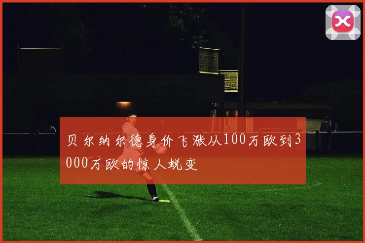 贝尔纳尔德身价飞涨从100万欧到3000万欧的惊人蜕变