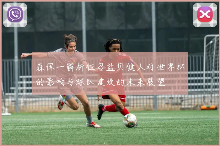 森保一解析征召盐贝健人对世界杯的影响与球队建设的未来展望