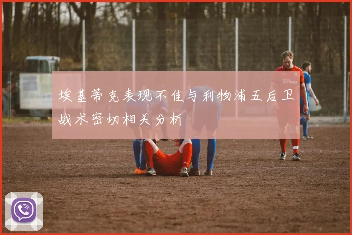 埃基蒂克表现不佳与利物浦五后卫战术密切相关分析