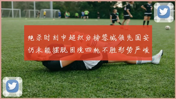 绝杀时刻中超积分榜蓉城领先国安仍未能摆脱困境四轮不胜形势严峻
